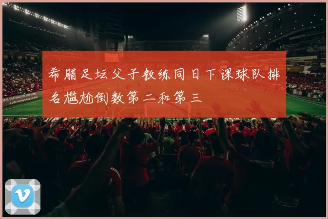 希腊足坛父子教练同日下课球队排名尴尬倒数第二和第三