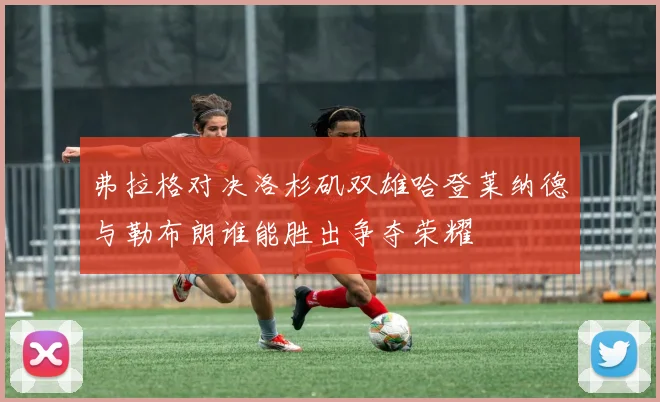 弗拉格对决洛杉矶双雄哈登莱纳德与勒布朗谁能胜出争夺荣耀