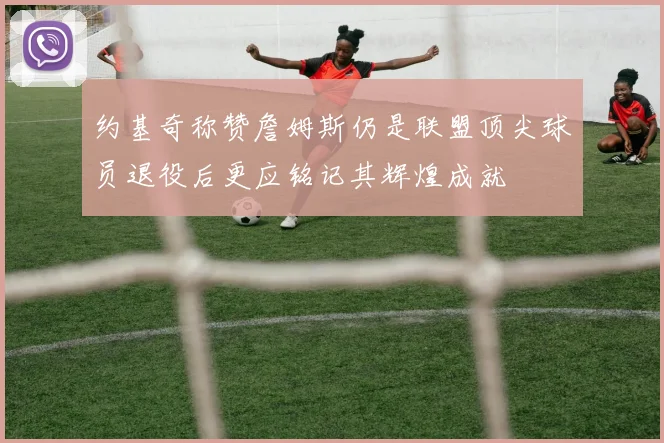约基奇称赞詹姆斯仍是联盟顶尖球员退役后更应铭记其辉煌成就