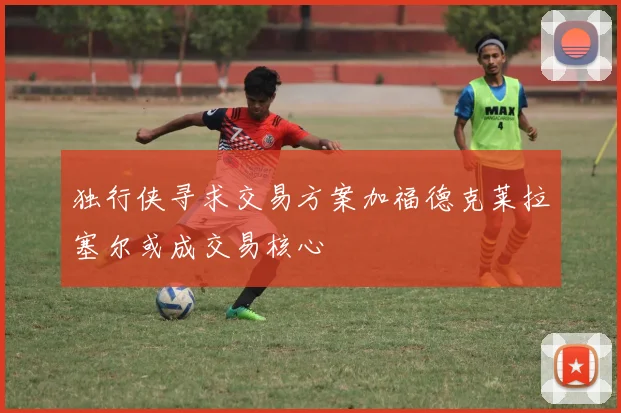 独行侠寻求交易方案加福德克莱拉塞尔或成交易核心