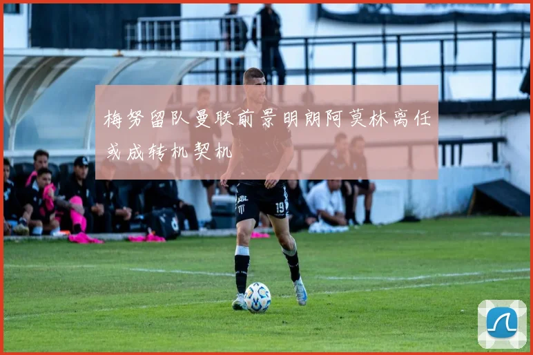 梅努留队曼联前景明朗阿莫林离任或成转机契机