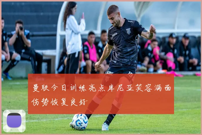 曼联今日训练亮点库尼亚笑容满面伤势恢复良好