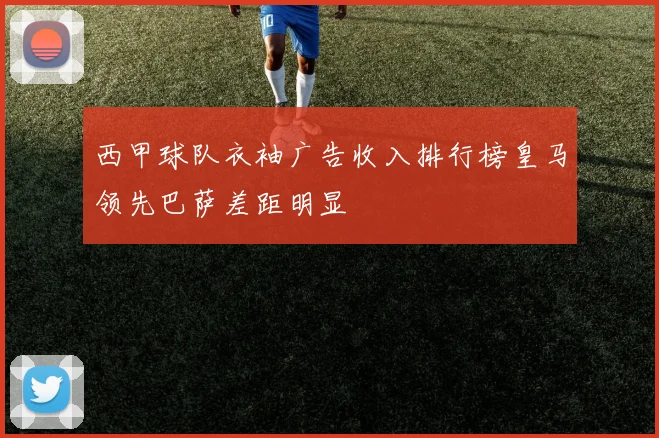 西甲球队衣袖广告收入排行榜皇马领先巴萨差距明显