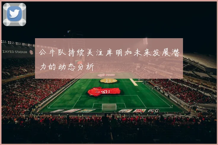 公牛队持续关注库明加未来发展潜力的动态分析