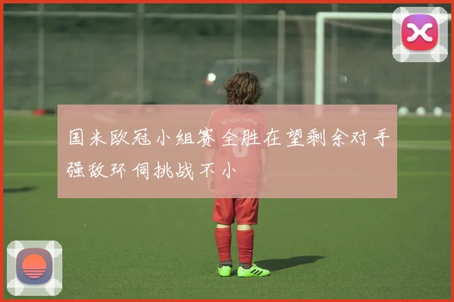 国米欧冠小组赛全胜在望剩余对手强敌环伺挑战不小