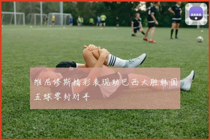 维尼修斯精彩表现助巴西大胜韩国五球零封对手