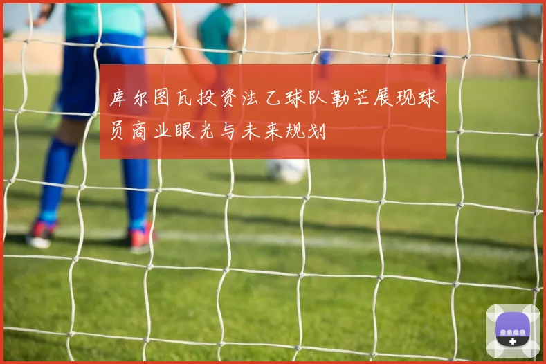 库尔图瓦投资法乙球队勒芒展现球员商业眼光与未来规划