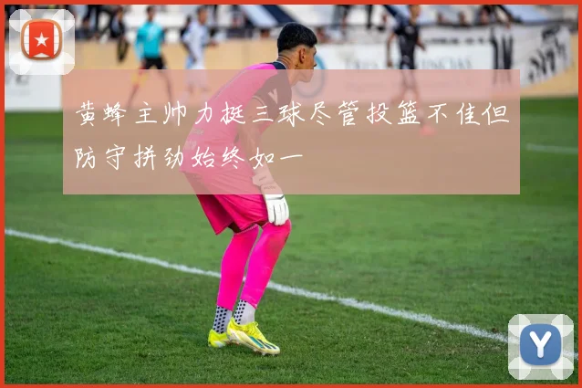 黄蜂主帅力挺三球尽管投篮不佳但防守拼劲始终如一