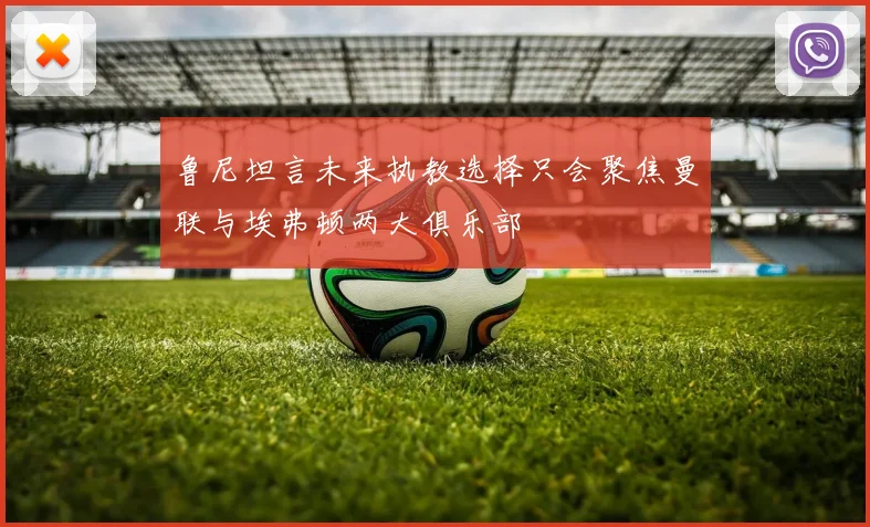 鲁尼坦言未来执教选择只会聚焦曼联与埃弗顿两大俱乐部