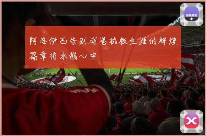 阿洛伊西告别海港执教生涯的辉煌篇章将永载心中